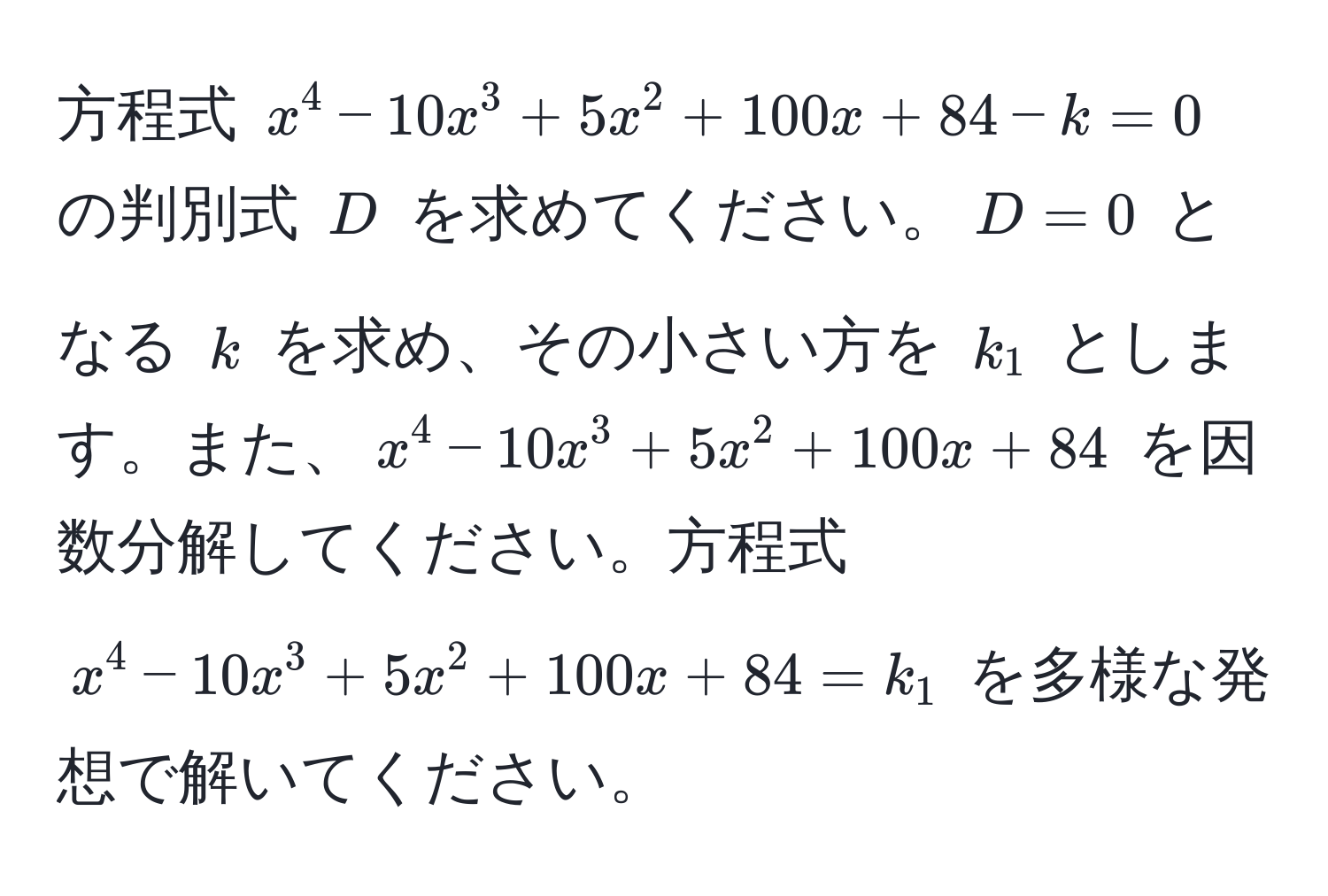 方程式 $x^4 - 10x^3 + 5x^2 + 100x + 84 - k = 0$ の判別式 $D$ を求めてください。$D = 0$ となる $k$ を求め、その小さい方を $k_1$ とします。また、$x^4 - 10x^3 + 5x^2 + 100x + 84$ を因数分解してください。方程式 $x^4 - 10x^3 + 5x^2 + 100x + 84 = k_1$ を多様な発想で解いてください。