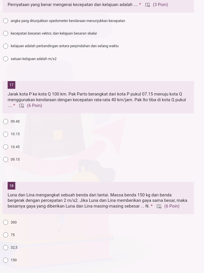 Pernyataan yang benar mengenai kecepatan dan kelajuan adalah .... * (3 Poin)
angka yang ditunjukkan spedometer kendaraan menunjukkan kecepatan
kecepatan besaran vektor, dan kelajuan besaran skalar
kelajuan adalah perbandingan antara perpindahan dan selang waktu
satuan kelajuan adalah m/s2
17
Jarak kota P ke kota Q 100 km. Pak Parto berangkat dari kota P pukul 07.15 menuju kota Q
menggunakan kendaraan dengan kecepatan rata-rata 40 km/jam. Pak Ito tiba di kota Q pukul
* (6 Poin)
09.45
10.15
10.45
09.15
18
Luna dan Lina mengangkat sebuah benda dari lantai. Massa benda 150 kg dan benda
bergerak dengan percepatan 2 m/s2. Jika Luna dan Lina memberikan gaya sama besar, maka
besarnya gaya yang diberikan Luna dan Lina masing-masing sebesar ... N. * (6 Poin)
300
75
32,5
150