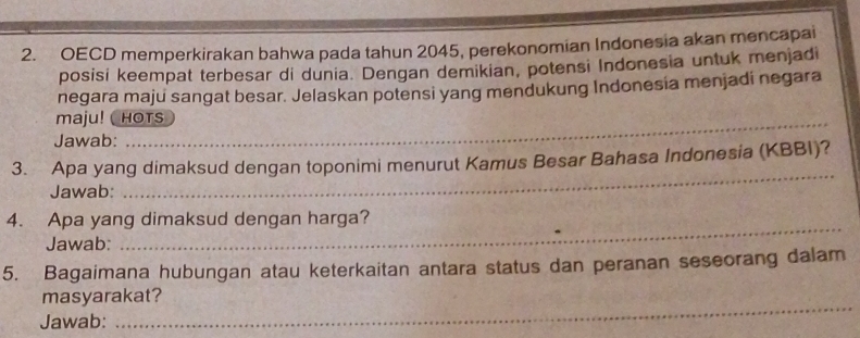 OECD memperkirakan bahwa pada tahun 2045, perekonomian Indonesia akan mencapai 
posisi keempat terbesar di dunia. Dengan demikian, potensi Indonesia untuk menjadi 
negara maju sangat besar. Jelaskan potensi yang mendukung Indonesia menjadi negara 
maju! ( HOTs 
Jawab: 
_ 
3. Apa yang dimaksud dengan toponimi menurut Kamus Besar Bahasa Indonesia (KBBI)? 
Jawab: 
4. Apa yang dimaksud dengan harga? 
Jawab: 
_ 
5. Bagaimana hubungan atau keterkaitan antara status dan peranan seseorang dalam 
masyarakat? 
Jawab: 
_