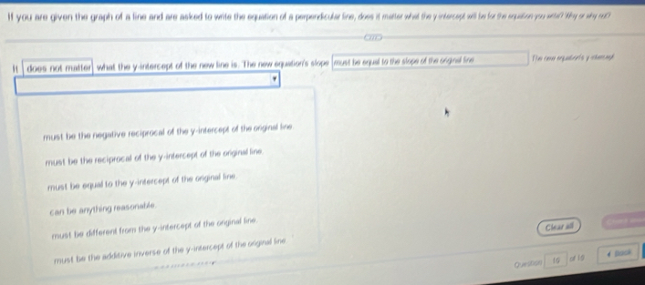 If you are given the graph of a line and are asked to write the equation of a perpendicular line, does it matter what the y intercept will be for the equation you wirtel? Wey or why neoC
does not mtter what the y -intersept of the new line is. The new equation's slope must be equal to the slope of the orginal line Tei cane orqubarts y chancoph
must be the negative reciprocal of the y-intercept of the original line
must be the reciprocal of the y-intercept of the original line.
must be equal to the y-intercept of the orginal line.
can be anything reasonable.
must be different from the y-intercept of the onginal line.
must be the additive inverse of the y-intercept of the original line Clear all = 
Question 15 of 15 4 Back