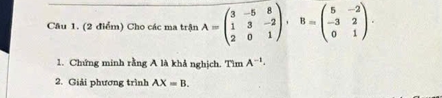 Cho các ma trận A=beginpmatrix 3&-5&8 1&3&-2 2&0&1endpmatrix , B=beginpmatrix 5&-2 -3&2 0&1endpmatrix. 
1. Chứng minh rằng A là khả nghịch. Tìm A^(-1). 
2. Giải phương trình AX=B.