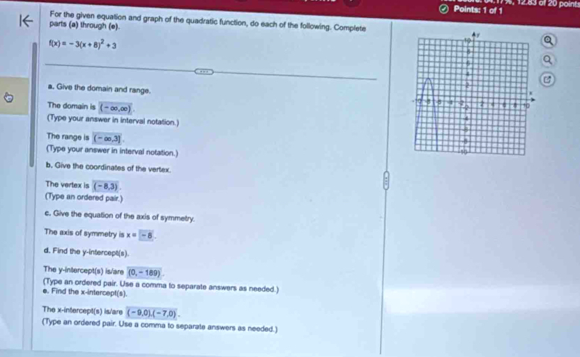 17%, 12.83 al 20 points 
For the given equation and graph of the quadratic function, do each of the following. Complete 
parts (a) through (e).
f(x)=-3(x+8)^2+3
B 
a. Give the domain and range. 
The domain is (-∈fty ,∈fty )
(Type your answer in interval notation.) 
The range is (-∈fty ,3]
(Type your answer in interval notation.) 
b. Give the coordinates of the vertex 
The vertex is (-8,3). 
(Type an ordered pair.) 
c. Give the equation of the axis of symmetry. 
The axis of symmetry is x=-8. 
d. Find the y-intercept(s). 
The y-intercept(s) is/are (0,-189). 
(Type an ordered pair. Use a comma to separate answers as needed.) 
e. Find the x-intercept(s). 
The x-intercept(s) is/are (-9,0),(-7,0). 
(Type an ordered pair. Use a comma to separate answers as needed.)