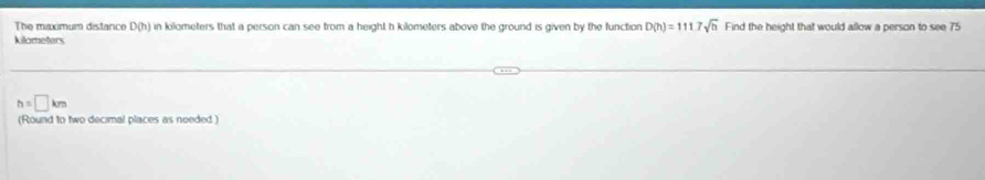 The maximum distance D(h) in kilometers that a person can see from a height h kilometers above the ground is given by the function D(h)=1117sqrt(h) Find the height that would allow a person to see 75
kilometers
h=□ km
(Round to two decimal places as needed )