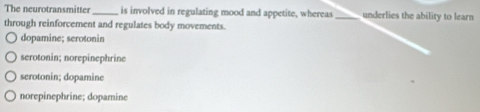 The neurotransmitter_ is involved in regulating mood and appetite, whereas_ underlies the ability to learn
through reinforcement and regulates body movements.
dopamine; serotonin
serotonin; norepinephrine
serotonin; dopamine
norepinephrine; dopamine