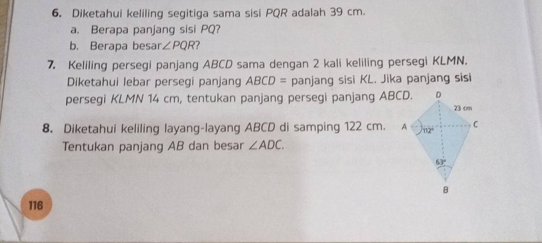 Diketahui keliling segitiga sama sisi PQR adalah 39 cm.
a. Berapa panjang sisi PQ?
b. Berapa besar ∠ PQR 2
7. Keliling persegi panjang ABCD sama dengan 2 kali keliling persegi KLMN.
Diketahui lebar persegi panjang ABCD= panjang sisi KL. Jika panjang sisi
persegi KLMN 14 cm, tentukan panjang persegi panjang ABCD.
8. Diketahui keliling layang-layang ABCD di samping 122 cm. 
Tentukan panjang AB dan besar ∠ ADC.
116