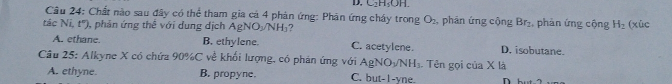 C_2H_5OH. 
Câu 24: Chất nào sau đây có thể tham gia cả 4 phản ứng: Phản ứng cháy trong O_2 , phản ứng cộng Br_2 , phản ứng cộng H_2 (xúc
tác Ní, t°) , phản ứng thế với dung dịch AgNO_3/NH_3 ?
A. ethane. B. ethylene. C. acetylene. D. isobutane.
Câu 25: Alkyne X có chứa 90% C về khối lượng, có phản ứng với AgNO_3/NH_3 Tên gọi của X là
A. ethyne. B. propyne. C. but-1-yne ) nh