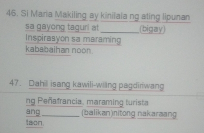 Si Maria Makiling ay kinilala ng ating lipunan 
sa gayong taguri at _(bigay) 
Inspirasyon sa maraming 
kababaihan noon. 
47. Dahil isang kawili-wiling pagdiriwang 
ng Peñafrancia, maraming turista 
ang_ (balikan)nitong nakaraang 
taon.