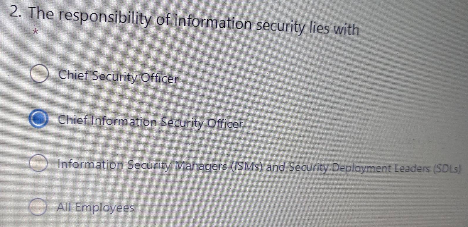 The responsibility of information security lies with
Chief Security Officer
Chief Information Security Officer
Information Security Managers (ISMs) and Security Deployment Leaders (SDLs)
All Employees