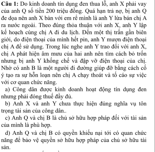 Do kinh doanh tín dụng đen thua 1hat O , anh X phải vay
của anh Q số tiền 200 triệu đồng. Quá hạn trả nợ, bị anh Q
đe dọa nên anh X bàn với em rễ mình là anh Y lừa bán chị A
ra nước ngoài. Theo đúng thỏa thuận với anh X, anh Y lập
kể hoạch cùng chị A đi du lịch. Đến một thị trấn gần biên
giới, do điện thoại của mình hết pin, anh Y mượn điện thoại
chị A đề sử dụng. Trong lúc nghe anh Y trao đồi với anh X,
chị A phát hiện âm mưu của hai anh nên tìm cách bỏ trốn
nhưng bị anh Y khống chế và đập vỡ điện thoại của chị.
Nhờ có anh B là một người đi đường giúp đỡ bằng cách cổ
ý tạo ra sự hỗn loạn nên chị A chạy thoát và tổ cáo sự việc
với cơ quan chức năng.
a) Công dân được kinh doanh hoạt động tín dụng đen
nhưng phải đóng thuế đầy đủ.
b) Anh X và anh Y chưa thực hiện đúng nghĩa vụ tôn
trọng tài sản của công dân..
c) Anh Q và chị B là chủ sở hữu hợp pháp đổi với tài sản
của mình là phù hợp.
d) Anh Q và chị B có quyền khiếu nại tới có quan chức
năng để bảo vệ quyền sở hữu hợp pháp của chủ sở hữu tài
sản.