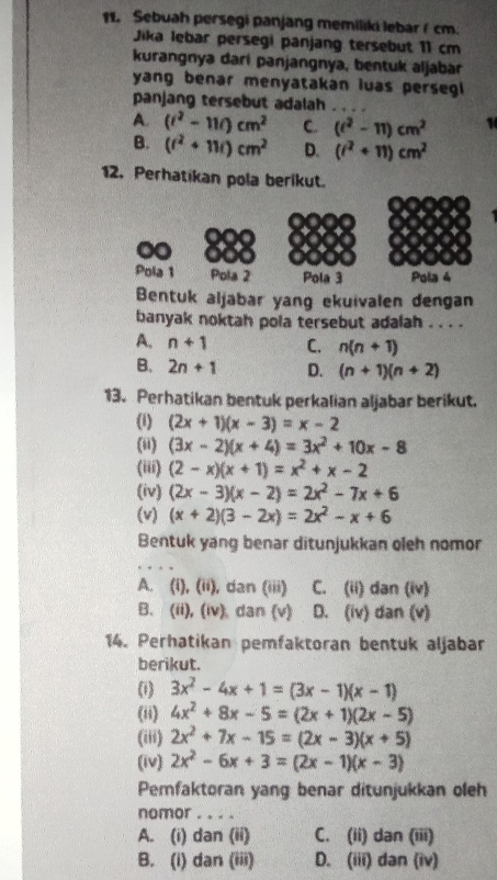 Sebuah persegi panjang memiliki lebar (cm.
Jika lebar persegi panjang tersebut 11 cm
kurangnya dari panjangnya, bentuk aljabar
yang benar menyatakan iuas persegl 
panjang tersebut adalah
A. (i^2-11i)cm^2 C. (t^2-11)cm^2 1
B. (t^2+11t)cm^2 D. (i^2+11)cm^2
12. Perhatikan pola berikut.
Pola 1 Pola 2 Pola 3 Pola 4
Bentuk aljabar yang ekuivalen dengan
banyak noktah pola tersebut adalah . . . .
A. n+1 C. n(n+1)
B. 2n+1 D. (n+1)(n+2)
13. Perhatikan bentuk perkalian aljabar berikut.
(1) (2x+1)(x-3)=x-2
(ii) (3x-2)(x+4)=3x^2+10x-8
(iii) (2-x)(x+1)=x^2+x-2
(iv) (2x-3)(x-2)=2x^2-7x+6
(v) (x+2)(3-2x)=2x^2-x+6
Bentuk yang benar ditunjukkan oleh nomor
A. (i), (ii), dan (iii) C. (ii) dan (iv)
B. (ii), (iv) dan (v) D. (iv) dan (v)
14. Perhatikan pemfaktoran bentuk aljabar
berikut.
(i) 3x^2-4x+1=(3x-1)(x-1)
(ii) 4x^2+8x-5=(2x+1)(2x-5)
(iii) 2x^2+7x-15=(2x-3)(x+5)
(iv) 2x^2-6x+3=(2x-1)(x-3)
Pemfaktoran yang benar ditunjukkan oleh
nomor . . . .
A. (i) dan (ii) C. (ii) dan (iii)
B. (i) dan (iii) D. (iii) dan (iv)