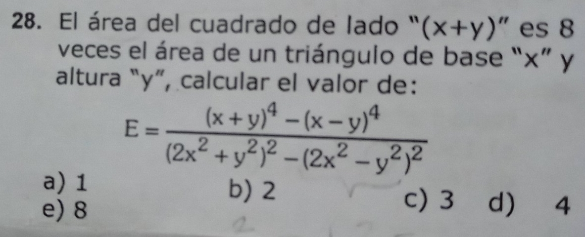 El área del cuadrado de lado " (x+y)' " es 8
veces el área de un triángulo de base “ x ” y
altura “ y ”, calcular el valor de:
E=frac (x+y)^4-(x-y)^4(2x^2+y^2)^2-(2x^2-y^2)^2
a) 1
b) 2
e) 8
c) 3 d 4