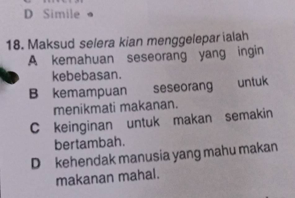 D Simile
18. Maksud selera kian menggelepar ialah
A kemahuan seseorang yang ingin
kebebasan.
B kemampuan seseorang untuk
menikmati makanan.
C keinginan untuk makan semakin
bertambah.
D kehendak manusia yang mahu makan
makanan mahal.