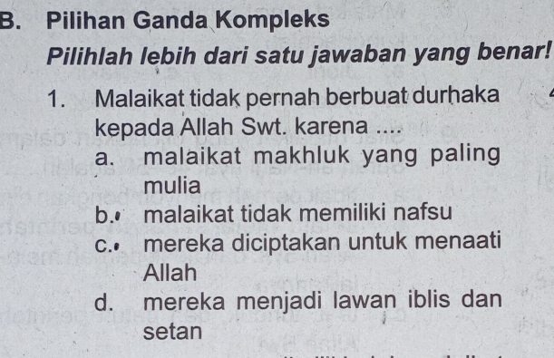 Pilihan Ganda Kompleks
Pilihlah lebih dari satu jawaban yang benar!
1. Malaikat tidak pernah berbuat durhaka
kepada Allah Swt. karena ....
a. malaikat makhluk yang paling
mulia
b.€ malaikat tidak memiliki nafsu
c. mereka diciptakan untuk menaati
Allah
d. mereka menjadi lawan iblis dan
setan