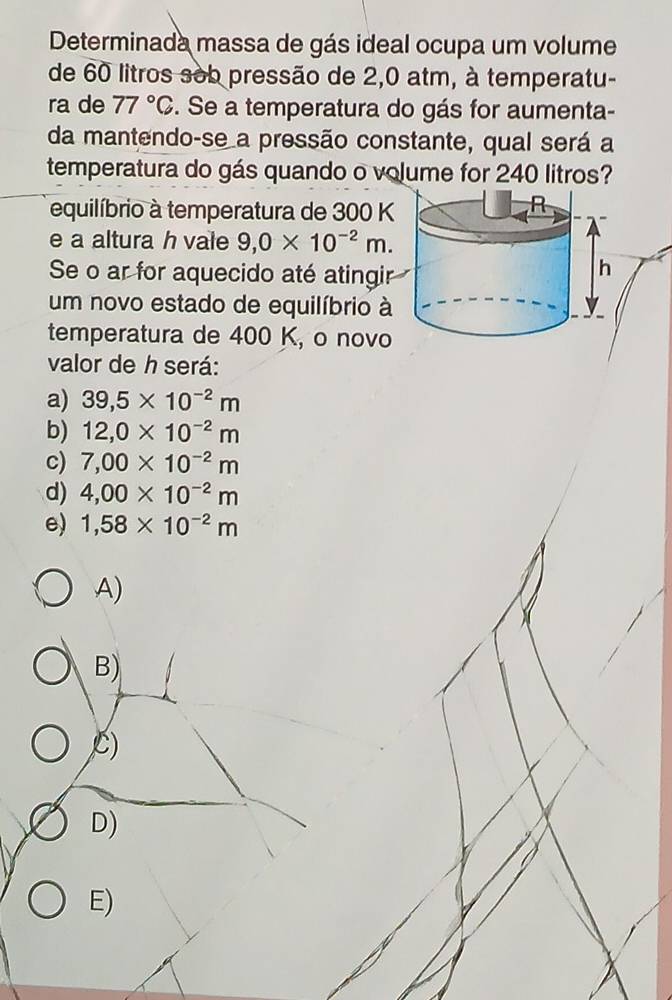 Determinada massa de gás ideal ocupa um volume
de 60 litros sob pressão de 2,0 atm, à temperatu-
ra de 77°C. Se a temperatura do gás for aumenta-
da mantendo-se a pressão constante, qual será a
temperatura do gás quando o volume for 240 litros?
equilíbrio à temperatura de 300 K
e a altura h vale 9,0* 10^(-2)m. 
Se o ar for aquecido até atingir
um novo estado de equilíbrio à
temperatura de 400 K, o novo
valor de h será:
a) 39,5* 10^(-2)m
b) 12,0* 10^(-2)m
c) 7,00* 10^(-2)m
d) 4,00* 10^(-2)m
e) 1,58* 10^(-2)m
A)
B)
C)
D)
E)