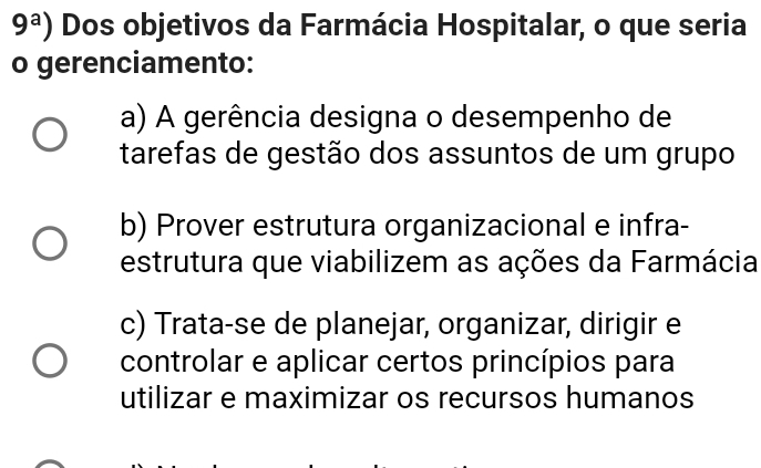 9^a) Dos objetivos da Farmácia Hospitalar, o que seria
o gerenciamento:
a) A gerência designa o desempenho de
tarefas de gestão dos assuntos de um grupo
b) Prover estrutura organizacional e infra-
estrutura que viabilizem as ações da Farmácia
c) Trata-se de planejar, organizar, dirigir e
controlar e aplicar certos princípios para
utilizar e maximizar os recursos humanos