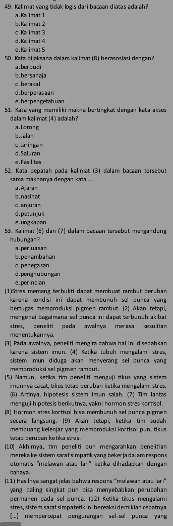 Kalimat yang tidak logis dari bacaan diatas adalah?
a.Kalimat 1
b.Kalimat 2
c. Kalimat 3
d. Kalimat 4
e.Kalimat 5
50. Kata bijaksana dalam kalimat (8) berasosiasi dengan?
a. berbudi
b.bersahaja
c. berakal
d. ber peras aan
e.berpengetahuan
51. Kata yang memiliki makna bertingkat dengan kata akses
dalam kalimat (4) adalah?
a . Lorong
b.Jalan
c. Jaringan
d. Saluran
e. Fasilitas
52. Kata pepatah pada kalimat (3) dalam bacaan tersebut
sama maknanya dengan kata ....
a . Ajaran
b.nasihat
c. anjuran
d.petunjuk
e.ungkapan
53. Kalimat (6) dan (7) dalam bacaan tersebut mengandung
hubungan?
a.perluasan
b.penambahan
c. penegasan
d.penghubungan
e.perincian
(1)Stres memang terbukti dapat membuat rambut beruban
karena kondisi ini dapat membunuh sel punca yang
bertugas memproduksi pigmen rambut. (2) Akan tetapi,
mengenai bagaimana sel punca ini dapat terbunuh akibat
stres, peneliti pada awalnya merasa kesulitan
menentukannya.
(3) Pada awalnya, peneliti mengira bahwa hal ini disebabkan
karena sistem imun. (4) Ketika tubuh mengalami stres,
sistem imun diduga akan menyerang sel punca yang
memproduksi sel pigmen rambut.
(5) Namun, ketika tim peneliti menguji tikus yang sistem
imunnya cacat, tikus tetap beruban ketika mengalami stres.
(6) Artinya, hipotesis sistem imun salah. (7) Tim lantas
menguji hipotesis berikutnya, yakni hormon stres kortisol.
(8) Hormon stres kortisol bisa membunuh sel punca pigmen
secara langsung. (9) Akan tetapi, ketika tim sudah
membuang kelenjar yang memproduksi kortisol pun, tikus
tetap beruban ketika stres.
(10) Akhirnya, tim peneliti pun mengarahkan penelitian
mereka ke sistem saraf simpatik yang bekerja dalam respons 
otomatis “melawan atau lari” ketika dihadapkan dengan
bahaya.
(11) Hasilnya sangat jelas bahwa respons “melawan atau lari”
yang paling singkat pun bisa menyebabkan perubahan 
permanen pada sel punca. (12) Ketika tikus mengalami
stres, sistem saraf simpatetik ini bereaksi demikian cepatnya
[...] mempercepat pengurangan sel-sel punca yang