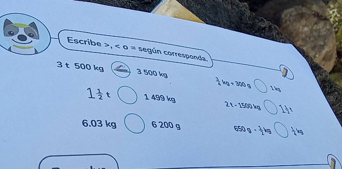 Escribe , < o = según corresponda.
3 t 500 kg 3 500 kg
 3/4 kg+300g 1 kg
1 1/2 t 1 499 kg
2t-1500kg 1 1/2 t
6.03 kg 6 200 g
650g- 1/2 kg  1/4 kg