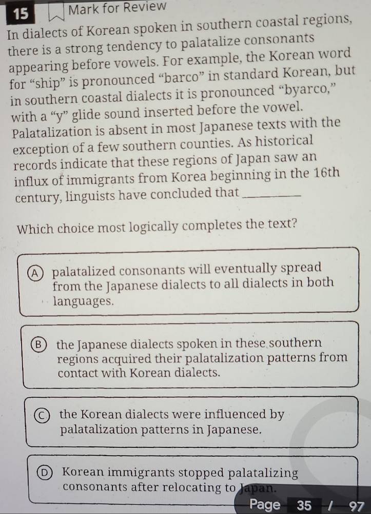 for Review
In dialects of Korean spoken in southern coastal regions,
there is a strong tendency to palatalize consonants
appearing before vowels. For example, the Korean word
for “ship” is pronounced “barco” in standard Korean, but
in southern coastal dialects it is pronounced “byarco,”
with a “y” glide sound inserted before the vowel.
Palatalization is absent in most Japanese texts with the
exception of a few southern counties. As historical
records indicate that these regions of Japan saw an
influx of immigrants from Korea beginning in the 16th
century, linguists have concluded that_
Which choice most logically completes the text?
A palatalized consonants will eventually spread
from the Japanese dialects to all dialects in both
languages.
B the Japanese dialects spoken in these southern.
regions acquired their palatalization patterns from
contact with Korean dialects.
C) the Korean dialects were influenced by
palatalization patterns in Japanese.
D) Korean immigrants stopped palatalizing
consonants after relocating to Japan.
Page 35 I 97