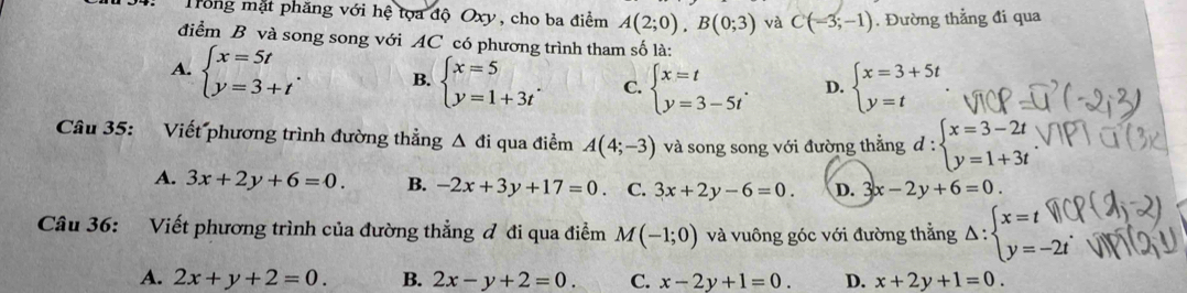 Trong mặt phăng với hệ tọa độ Oxy, cho ba điểm A(2;0), B(0;3) và C(-3;-1). Đường thẳng đi qua
điểm B và song song với AC có phương trình tham số là:
A. beginarrayl x=5t y=3+tendarray.. B. beginarrayl x=5 y=1+3tendarray.. C. beginarrayl x=t y=3-5tendarray.. D. beginarrayl x=3+5t y=tendarray.
Câu 35: Viết phương trình đường thẳng Δ đi qua điểm A(4;-3) và song song với đường thẳng d:beginarrayl x=3-2t y=1+3tendarray.
A. 3x+2y+6=0. B. -2x+3y+17=0. C. 3x+2y-6=0. D. 3x-2y+6=0. 
Câu 36: Viết phương trình của đường thẳng đ đi qua điểm M(-1;0) và vuông góc với đường thẳng Delta :beginarrayl x=tparallel  y=-2tendarray.
A. 2x+y+2=0. B. 2x-y+2=0. C. x-2y+1=0. D. x+2y+1=0.