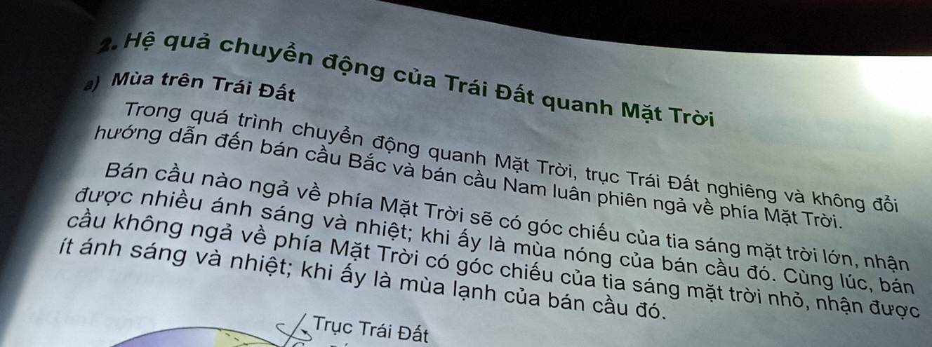 Hệ quả chuyền động của Trái Đất quanh Mặt Trời 
a) Mùa trên Trái Đất 
Trong quá trình chuyển động quanh Mặt Trời, trục Trái Đất nghiêng và không đổi 
hướng dẫn đến bán cầu Bắc và bán cầu Nam luân phiên ngả về phía Mặt Trời 
Bán cầu nào ngả về phía Mặt Trời sẽ có góc chiếu của tia sáng mặt trời lớn, nhận 
được nhiều ánh sáng và nhiệt; khi ấy là mùa nóng của bán cầu đó. Cùng lúc, bán 
cầu không ngả về phía Mặt Trời có góc chiếu của tia sáng mặt trời nhỏ, nhận được 
ít ánh sáng và nhiệt; khi ấy là mùa lạnh của bán cầu đó. 
Trục Trái Đất