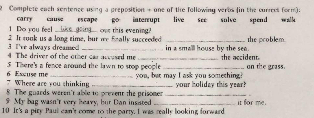 Complete each sentence using a preposition + one of the following verbs (in the correct form):
carry cause escape go interrupt live see solve spend walk
1 Do you feel _out this evening?
2 It took us a long time, but we finally succeeded _the problem.
3 I’ve always dreamed _in a small house by the sea.
4 The driver of the other car accused me _the accident.
5 There's a fence around the lawn to stop people _on the grass.
6 Excuse me _you, but may I ask you something?
7 Where are you thinking _your holiday this year?
8 The guards weren't able to prevent the prisoner _.
9 My bag wasn't very heavy, but Dan insisted _it for me.
10 It's a pity Paul can't come to the party. I was really looking forward