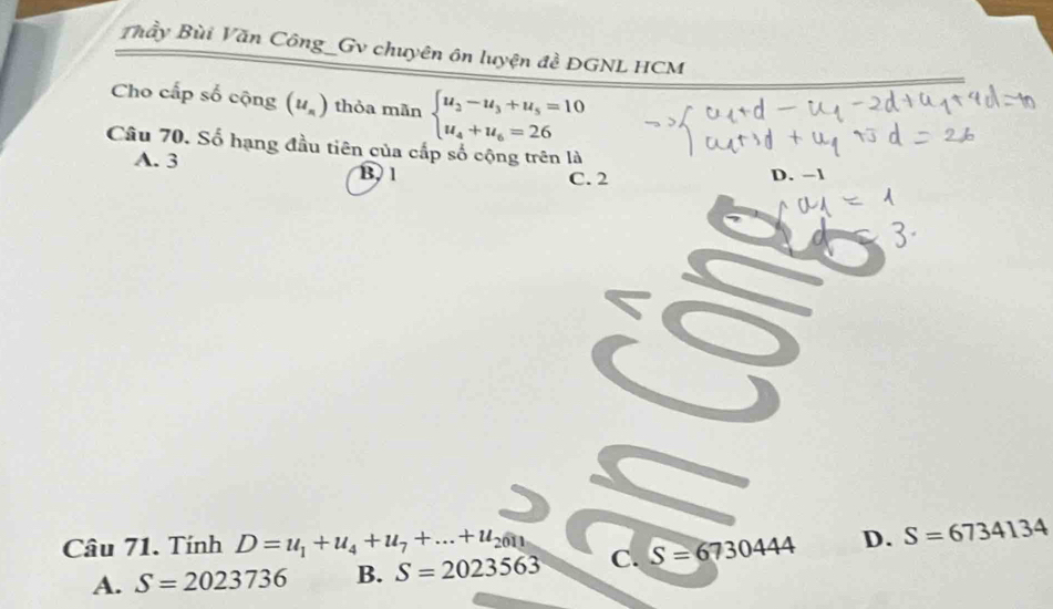 Thầy Bùi Văn Công_Gv chuyên ôn luyện đề ĐGNL HCM
Cho cấp số cộng (u_n) thỏa mãn beginarrayl u_3-u_3+u_5=10 u_4+u_6=26endarray.
Câu 70. Số hạng đầu tiên của cấp số cộng trên là
A. 3 B, 1
C. 2 D. −1
Câu 71. Tính D=u_1+u_4+u_7+...+u_2011 C. S=6730444 D. S=6734134
A. S=2023736 B. S=2023563