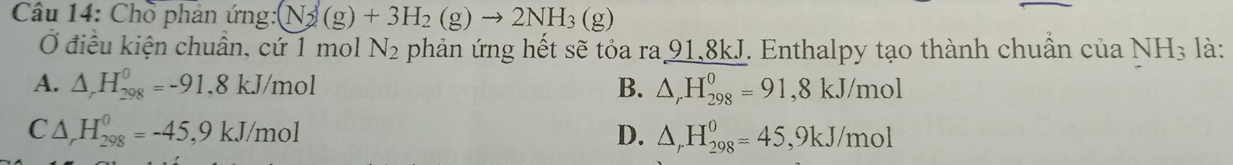 Chồ phản ứng: (N_2(g)+3H_2(g)to 2NH_3(g) là:
Ở điều kiện chuẩn, cứ 1 mol N_2 phản ứng hết sẽ tỏa ra 91,8kJ. Enthalpy tạo thành chuẩn của NH_3
A. △ ,H_(298)^0=-91, 8kJ/mol B. △ _rH_(298)^0=91, 8kJ/mol
C △ _rH_(298)^0=-45, 9kJ/mol
D. △ _rH_(298)^0=45, 9kJ/mol