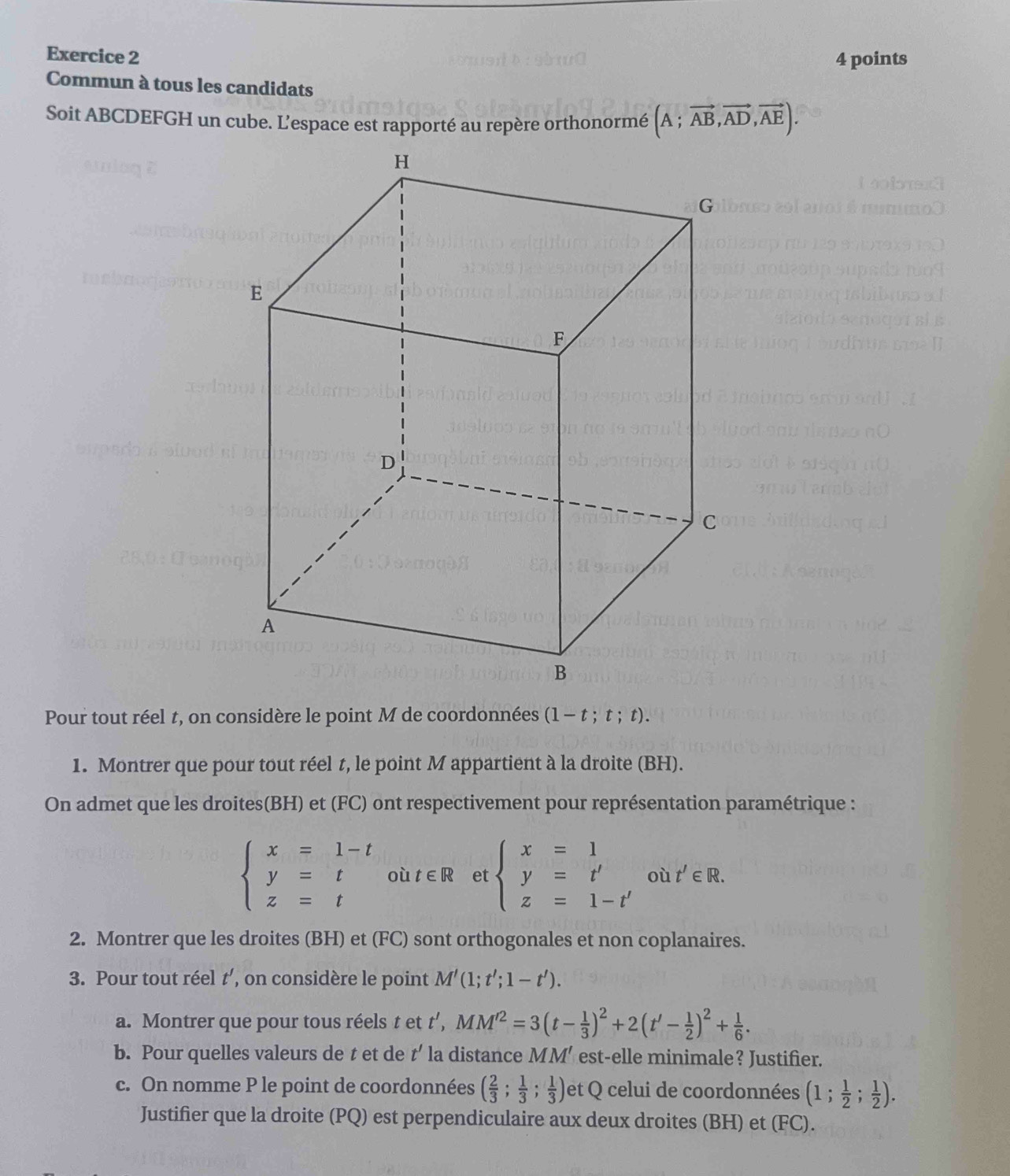 Commun à tous les candidats 
Soit ABCDEFGH un cube. L’espace est rapporté au repère orthonormé (A;vector AB,vector AD,vector AE). 
Pour tout réel t, on considère le point M de coordonnées (1-t;t;t). 
1. Montrer que pour tout réel t, le point M appartient à la droite (BH). 
On admet que les droites(BH) et (FC) ont respectivement pour représentation paramétrique :
beginarrayl x=1-t y=t z=tendarray. où t∈ R et beginarrayl x=1 y=t' z=1-t'endarray. où t'∈ R. 
2. Montrer que les droites (BH) et (FC) sont orthogonales et non coplanaires. 
3. Pour tout réel t’, on considère le point M'(1;t';1-t'). 
a. Montrer que pour tous réels t et t', MM'^2=3(t- 1/3 )^2+2(t'- 1/2 )^2+ 1/6 . 
b. Pour quelles valeurs de t et de t' la distance MM' est-elle minimale? Justifier. 
c. On nomme P le point de coordonnées ( 2/3 ; 1/3 ; 1/3 ) et Q celui de coordonnées (1; 1/2 ; 1/2 ). 
Justifier que la droite (PQ) est perpendiculaire aux deux droites (BH) et (FC).