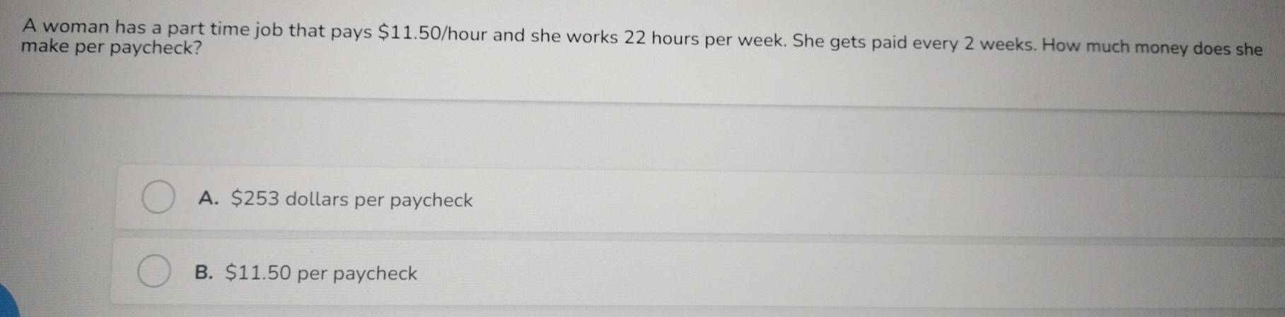 A woman has a part time job that pays $11.50/hour and she works 22 hours per week. She gets paid every 2 weeks. How much money does she
make per paycheck?
A. $253 dollars per paycheck
B. $11.50 per paycheck