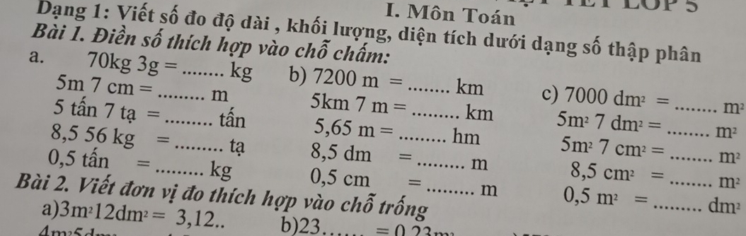 Môn Toán 
Dạng 1: Viết số đo độ dài , khối lượng, diện tích dưới dạng số thập phân 
Bài 1. Điền số thích hợp vào chỗ chấm: 
a. 70kg3g= _  _  kg b) 7200m= _ km c) 7000dm^2= _
5m7cm=
5tan 7ta= _ m
m^2
5km7m= km 5m^27dm^2= m^2
tấn 5,65m= _hm 5m^27cm^2= m^2
8,556kg= _tạ 8,5dm= _  _ m 8,5cm^2= _ _ _  m^2
0,5tan= _ kg
0,5cm= m 0,5m^2= _  dm^2
Bài 2. Viết đơn vị đo thích hợp vào c. 10 ố trống_ 
a) 3m^212dm^2=3,12.. b) 23.. =022