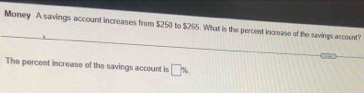 Money A savings account increases from $250 to $265. What is the percent increase of the savings account? 
The percent increase of the savings account is □ %