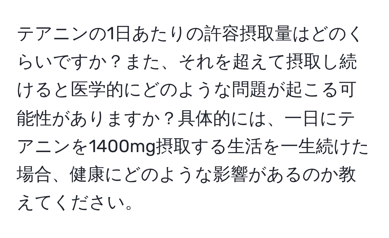 テアニンの1日あたりの許容摂取量はどのくらいですか？また、それを超えて摂取し続けると医学的にどのような問題が起こる可能性がありますか？具体的には、一日にテアニンを1400mg摂取する生活を一生続けた場合、健康にどのような影響があるのか教えてください。