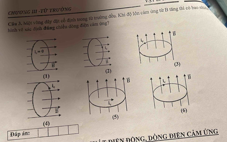 ChưONG III -Từ TRưÒNG
Câu 3. Một vòng đây đặt cố định trong từ trường đều. Khi độ lớn cảm ứng từ B tăng thì có bao nhia
hình vẽ xác định đúng chiều dòng điện cảm ứng?
l_c
vector D
B
(2)
vector B
i
(6)
(4)
Đáp án:
Ít diện động, dòng điện cảm ứng