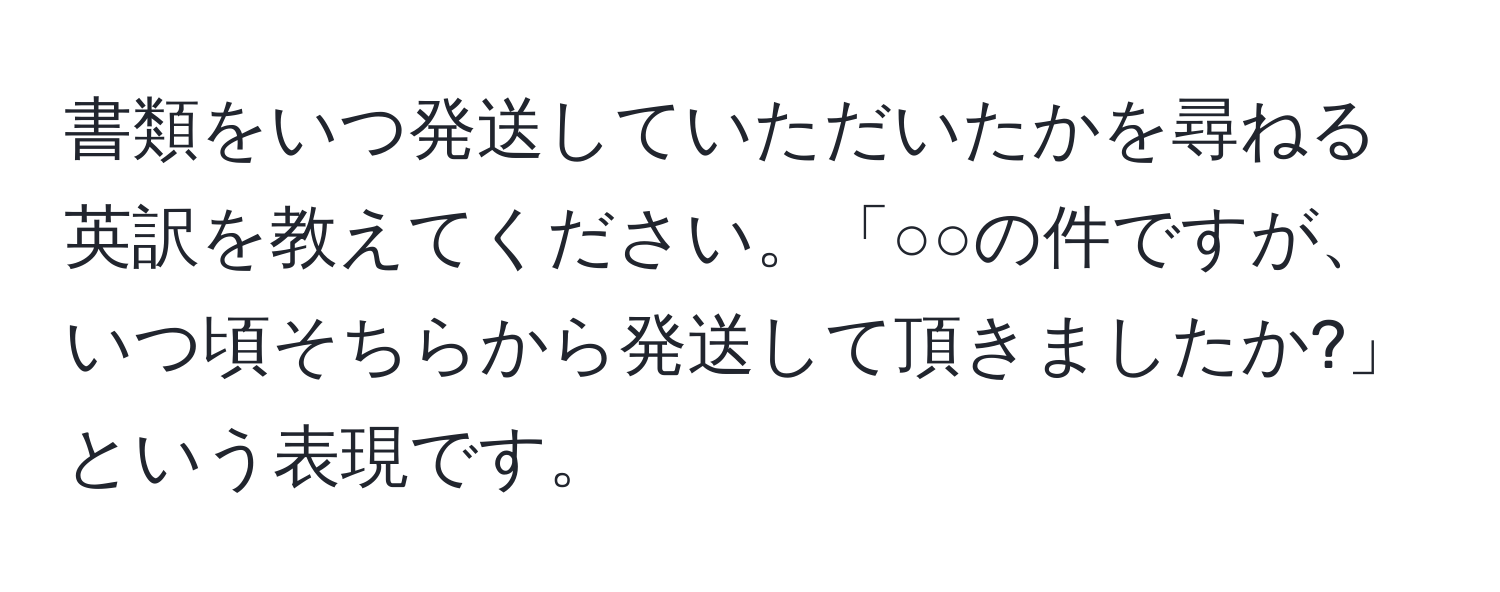 書類をいつ発送していただいたかを尋ねる英訳を教えてください。「○○の件ですが、いつ頃そちらから発送して頂きましたか?」という表現です。