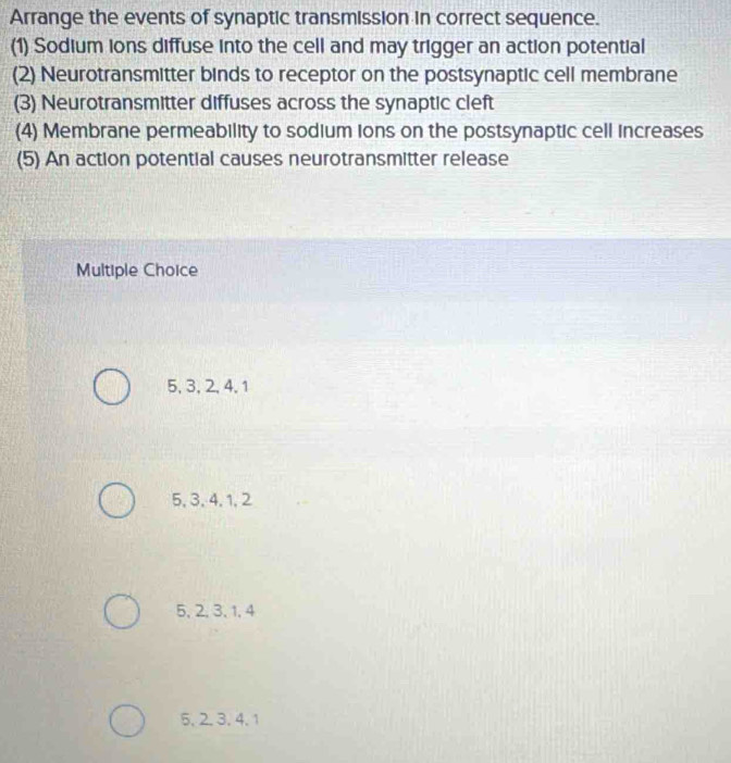 Arrange the events of synaptic transmission in correct sequence.
(1) Sodium ions diffuse into the cell and may trigger an action potential
(2) Neurotransmitter binds to receptor on the postsynaptic cell membrane
(3) Neurotransmitter diffuses across the synaptic cleft
(4) Membrane permeability to sodium ions on the postsynaptic cell increases
(5) An action potential causes neurotransmitter release
Multiple Choice
5, 3, 2, 4, 1
5, 3, 4, 1, 2
5, 2, 3, 1, 4
5. 2. 3. 4. 1
