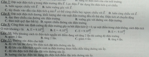 Đặt một điện tích q trong điện trường đều vector E Lực điện D. hãng số điện môi của của môi trường,
vector F tác dụng lên điện tích q có chiều
A. luôn ngược chiều với vector E. B. luôn vuông góc với vector E.
C. tùy thuộc vào dầu của điện tích q mà vector F có thể cùng chiều hay ngược chiều với vector E. D. luôn cùng chiều với vector E.
Câu & Đặt một điện tích dương, khổi lượng nhỏ vào một điện trường đều rồi thả nhẹ. Điện tích sẽ chuyển động
A. đọc theo chiều của đường sức điện trường. B. vuỡng góc với đường sức điện trường.
C. theo một quỹ đạo bắt kỳ. D. ngược chiều đường sức điện trường.
Câu 9: Công thức xác định cường độ điện trường gây ra bởi điện tích Q<0</tex> 0, tại một điểm trong chân không, cách điện tích
Q một khoảng r là: A. E=9.10^9 Q/r^2  B. E=-9.10^9 Q/r^2  C. E=9.10^9 Q/r  D. E=-9.10^9 Q/r 
Câu 10: Nếu khoảng cách từ điện tích nguồn tới điểm đang xét tăng 2 lần thì cường độ điện trường
A. giám 2 lần. B. tăng 2 lần.
Câu II: Đường sức điện cho biết C. giảm 4 lần. B. tăng 4 lần
A. độ lớn lực tác dụng lên điện tích đặt trên đường sức ấy.
B. độ lớn của điện tích nguồn sinh ra điện trường được biểu diễn bằng đường sức ây.
C. độ lớn điện tích thử cần đặt trên đường sức ấy.
D. hướng của lực điện tác dụng lên điện tích điểm đặc trên đường sức ấy.