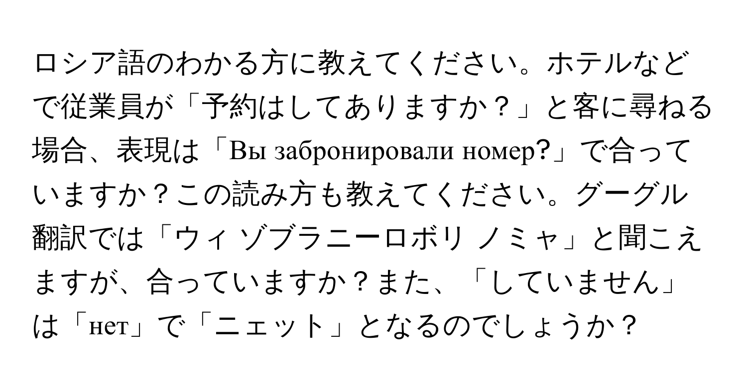 ロシア語のわかる方に教えてください。ホテルなどで従業員が「予約はしてありますか？」と客に尋ねる場合、表現は「Вы забронировали номер?」で合っていますか？この読み方も教えてください。グーグル翻訳では「ウィ ゾブラニーロボリ ノミャ」と聞こえますが、合っていますか？また、「していません」は「нет」で「ニェット」となるのでしょうか？