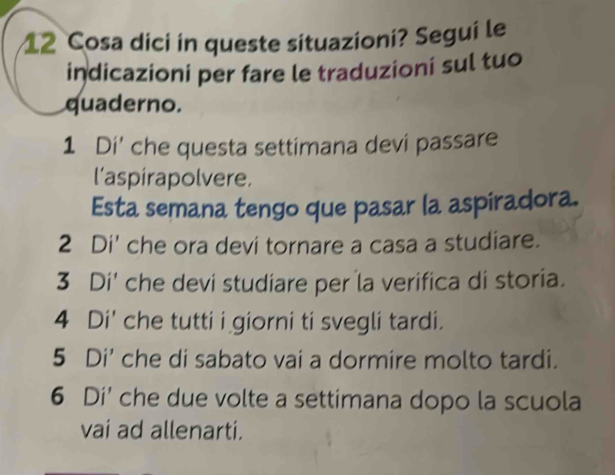 Cosa dici in queste situazioni? Segui le 
indicazioni per fare le traduzioní sul tuo 
quaderno. 
1 Di' che questa settimana devi passare 
l'aspirapolvere. 
Esta semana tengo que pasar la aspiradora. 
2 Di' che ora devi tornare a casa a studiare. 
3 Di' che devi studiare per la verifica di storia. 
4 Di' che tutti i giorni ti svegli tardi. 
5 Di' che di sabato vai a dormire molto tardi. 
6 Di' che due volte a settimana dopo la scuola 
vai ad allenarti.