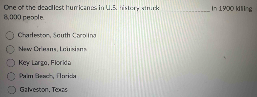 One of the deadliest hurricanes in U.S. history struck _in 1900 killing
8,000 people.
Charleston, South Carolina
New Orleans, Louisiana
Key Largo, Florida
Palm Beach, Florida
Galveston, Texas