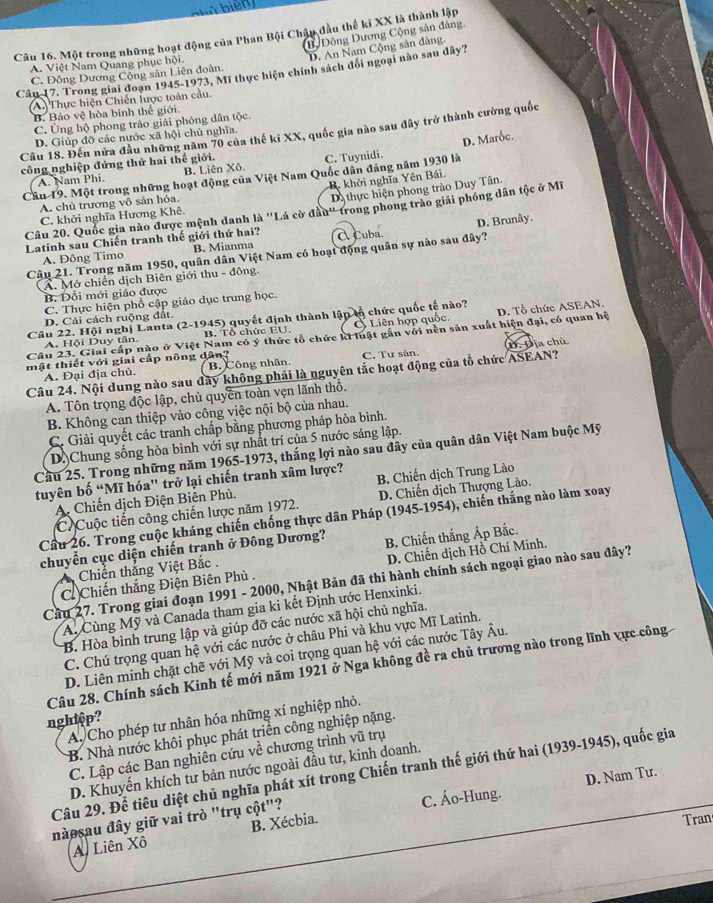 chú biện
BộĐộng Dương Cộng sản đàng.
Câu 16. Một trong những hoạt động của Phan Bội Chậu đầu thế ki XX là thành lập
D. An Nam Cộng sản dảng.
A. Việt Nam Quang phục hội.
Cân 17, Trong giai đoạn 1945-1973, Mĩ thực hiện chính sách đổi ngoại nào sau dây? C. Đông Dương Cộng sản Liên đoàn.
A Thực hiện Chiến lược toàn cầu.
B. Bảo vệ hòa binh thể giới.
C. Ủng hộ phong trào giải phóng dân tộc.
Câu 18. Đến nửa đầu những năm 70 của thế ki XX, quốc gia nào sau đây trở thành cường quốc
D. Giúp đỡ các nước xã hội chủ nghĩa.
D. Marốc.
công nghiệp đứng thứ hai thế giới.
A. Nam Phi B. Liên Xô. C. Tuynidi.
Cầu 19. Một trong những hoạt động của Việt Nam Quốc dân đảng năm 1930 là
B. khởi nghĩa Yên Bái.
A. chủ trương vô sản hóa.
Da thực hiện phong trào Duy Tân.
Câu 20. Quốc gia nào được mệnh danh là ''Lá cờ đầu'' trong phong trào giải phóng dân tộc ở Mĩ
C. khởi nghĩa Hương Khê.
D. Brunây.
Latinh sau Chiến tranh thế giới thứ hai? A Cuba.
A. Đông Timo B. Mianma
Câu 21. Trong năm 1950, quân dân Việt Nam có hoạt động quân sự nào sau đây?
A. Mở chiến dịch Biên giới thu - đông.
B. Đối mới giáo được
C. Thực hiện phổ cập giáo dục trung học.
D. Cải cách ruộng đất.
Câu 22. Hội nghị Lanta (2-1945) quyết định thành lập lổ chức quốc tế nào?
Câu 23. Giai cấp nào ở Việt Nam có ý thức tổ chức ki luật gần với nền sản xuất hiện đại, có quan hệ D. Tổ chức ASEAN.
A. Hội Duy tân. B. Tổ chức EU, Ở Liên hợp quốc.
mật thiết với giải cấp nông dân? C. Tư sản. 1.Đ ịa chủ
A. Đại địa chủ. B. Công nhân
Câu 24. Nội dung nào sau đây không phải là nguyên tắc hoạt động của tổ chức ASEAN?
A. Tôn trọng độc lập, chủ quyền toàn vẹn lãnh thổ.
B. Không can thiệp vào công việc nội bộ của nhau.
C. Giải quyết các tranh chấp bằng phương pháp hòa bình.
D.)Chung sống hòa bình với sự nhất trí của 5 nước sáng lập.
Cầu 25. Trong những năm 1965-1973, thắng lợi nào sau đây của quân dân Việt Nam buộc Mỹ
tuyên bố “Mĩ hóa' trở lại chiến tranh xâm lược? B. Chiến dịch Trung Lào
A. Chiến dịch Điện Biên Phủ.
C Cuộc tiến công chiến lược năm 1972.  D. Chiến dịch Thượng Lào.
Cầu 26. Trong cuộc kháng chiến chống thực dân Pháp (1945-1954), chiến thắng nào làm xoay
chuyển cục diện chiến tranh ở Đông Dương? B. Chiến thắng Ấp Bắc.
C Chiến thắng Điện Biên Phủ . D. Chiến dịch Hồ Chí Minh.
Chiến thắng Việt Bắc .
Cầu 27. Trong giai đoạn 1991 - 2000, Nhật Bản đã thi hành chính sách ngoại giao nào sau đây?
A. Cùng Mỹ và Canada tham gia ki kết Định ước Henxinki.
B. Hòa bình trung lập và giúp đỡ các nước xã hội chủ nghĩa.
C. Chú trọng quan hệ với các nước ở châu Phi và khu vực Mĩ Latinh.
D. Liên minh chặt chẽ với Mỹ và coi trọng quan hệ với các nước Tây Âu.
Câu 28. Chính sách Kinh tế mới năm 1921 ở Nga không đề ra chủ trương nào trong lĩnh vực công
nghiệp?
A. Cho phép tư nhân hóa những xí nghiệp nhỏ.
B. Nhà nước khôi phục phát triển công nghiệp nặng.
C. Lập các Ban nghiên cứu về chương trình vũ trụ
D. Khuyển khích tư bản nước ngoài đầu tư, kinh doanh.
Câu 29. Để tiêu diệt chủ nghĩa phát xít trong Chiến tranh thế giới thứ hai (1939-1945), quốc gia
nàosau đây giữ vai trò "trụ cột"? C. Áo-Hung. D. Nam Tư.
A. Liên Xô B. Xécbia.
Tran