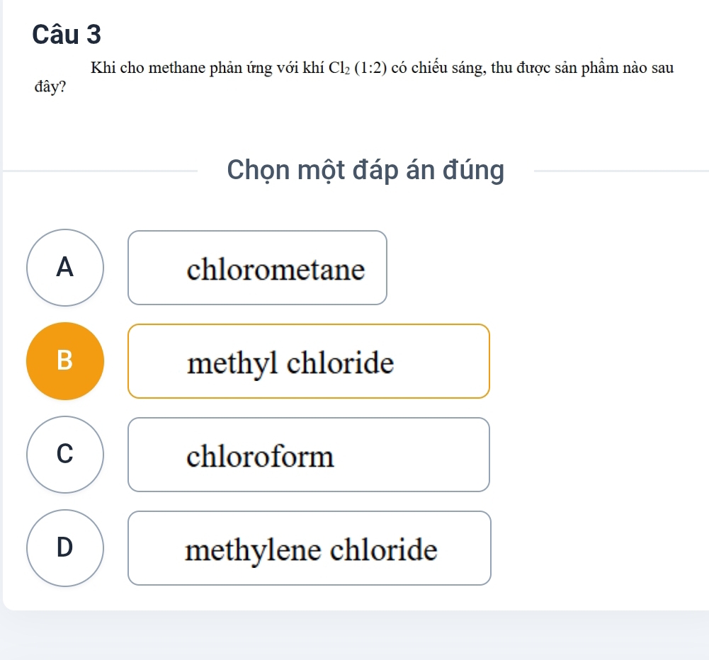 Khi cho methane phản ứng với khí Cl_2(1:2) có chiếu sáng, thu được sản phẩm nào sau
đây?
Chọn một đáp án đúng
A chlorometane
B methyl chloride
C chloroform
D methylene chloride