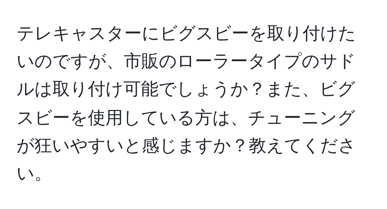 テレキャスターにビグスビーを取り付けたいのですが、市販のローラータイプのサドルは取り付け可能でしょうか？また、ビグスビーを使用している方は、チューニングが狂いやすいと感じますか？教えてください。