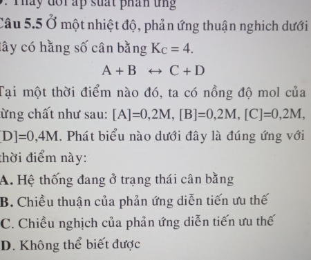 Tháy đổi ấp suất phán tng
Câu 5.5 Ở một nhiệt độ, phản ứng thuận nghịch dưới
lây có hằng số cân bằng K_C=4.
A+Brightarrow C+D
Tại một thời điểm nào đó, ta có nồng độ mol của
lừng chất như sau: [A]=0,2M, [B]=0,2M, [C]=0,2M,
D]=0,4M. Phát biểu nào dưới đây là đúng ứng với
thời điểm này:
A. Hệ thống đang ở trạng thái cân bằng
B. Chiều thuận của phản ứng diễn tiến ưu thế
C. Chiều nghịch của phản ứng diễn tiến ưu thế
D. Không thể biết được