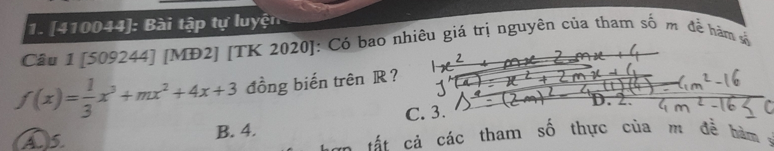 [410044]: Bài tập tự luyện
Câu 1 [509244] [MĐ2] [TK 2020]: Có bao nhiêu giá trị nguyên của tham số m để hàm số
f(x)= 1/3 x^3+mx^2+4x+3 đồng biến trên R?
C. 3.
C
A5
B. 4.
C a tấ t cả các tham số thực của m đễ hàm :