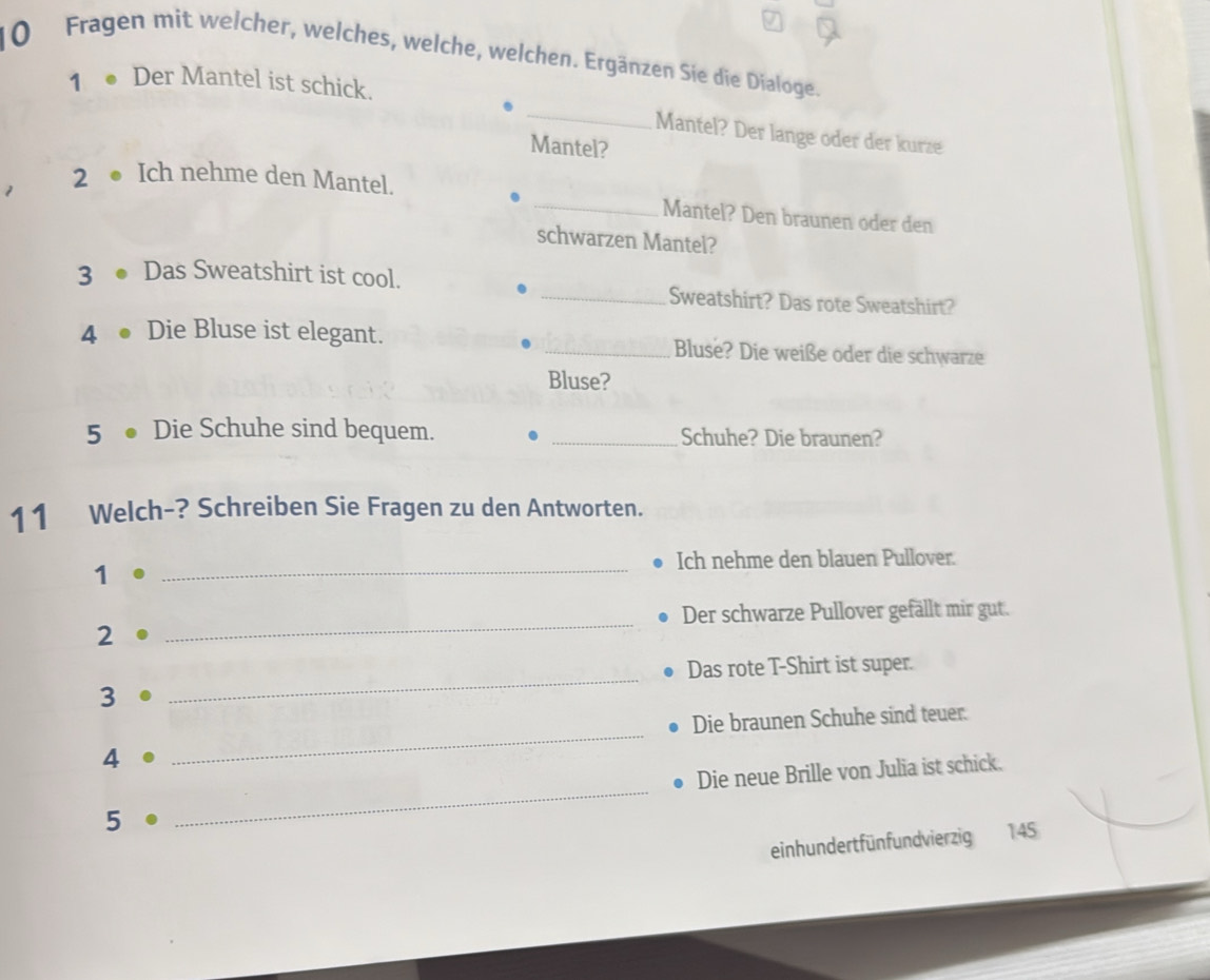 Fragen mit welcher, welches, welche, welchen. Ergänzen Sie die Dialoge. 
_ 
1 ● Der Mantel ist schick. 
Mantel? Der lange oder der kurze 
Mantel? 
_ 
1 
2 ● Ich nehme den Mantel. 
Mantel? Den braunen oder den 
schwarzen Mantel? 
3 ● Das Sweatshirt ist cool. _Sweatshirt? Das rote Sweatshirt? 
4 ● Die Bluse ist elegant. _Bluse? Die weiße oder die schwarze 
Bluse? 
5 ● Die Schuhe sind bequem. _Schuhe? Die braunen? 
11 Welch-? Schreiben Sie Fragen zu den Antworten. 
Ich nehme den blauen Pullover. 
1 
_ 
_ 
Der schwarze Pullover gefällt mir gut. 
2 
_ 
Das rote T-Shirt ist super. 
3 
_ 
Die braunen Schuhe sind teuer. 
4 
_ 
Die neue Brille von Julia ist schick. 
5 
einhundertfünfundvierzig 145