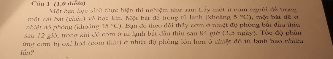 (1,0 điểm) 
Một bạn học sinh thực hiện thí nghiệm như sau: Lấy một ít cơm nguội để trong 
một cái bát (chén) và bọc kín. Một bát để trong tủ lạnh (khoảng 5°C) , một bát để ở 
nhiệt độ phòng (khoảng 35°C) 0. Bạn đó theo dõi thấy cơm ở nhiệt độ phòng bắt đầu thiu 
sau 12 giờ, trong khi đó cơm ở tủ lạnh bắt đầu thiu sau 84 giờ (3,5 ngày). Tốc độ phản 
ứng cơm bị oxi hoá (cơm thiu) ở nhiệt độ phòng lớn hơn ở nhiệt độ tủ lạnh bao nhiêu 
lần?