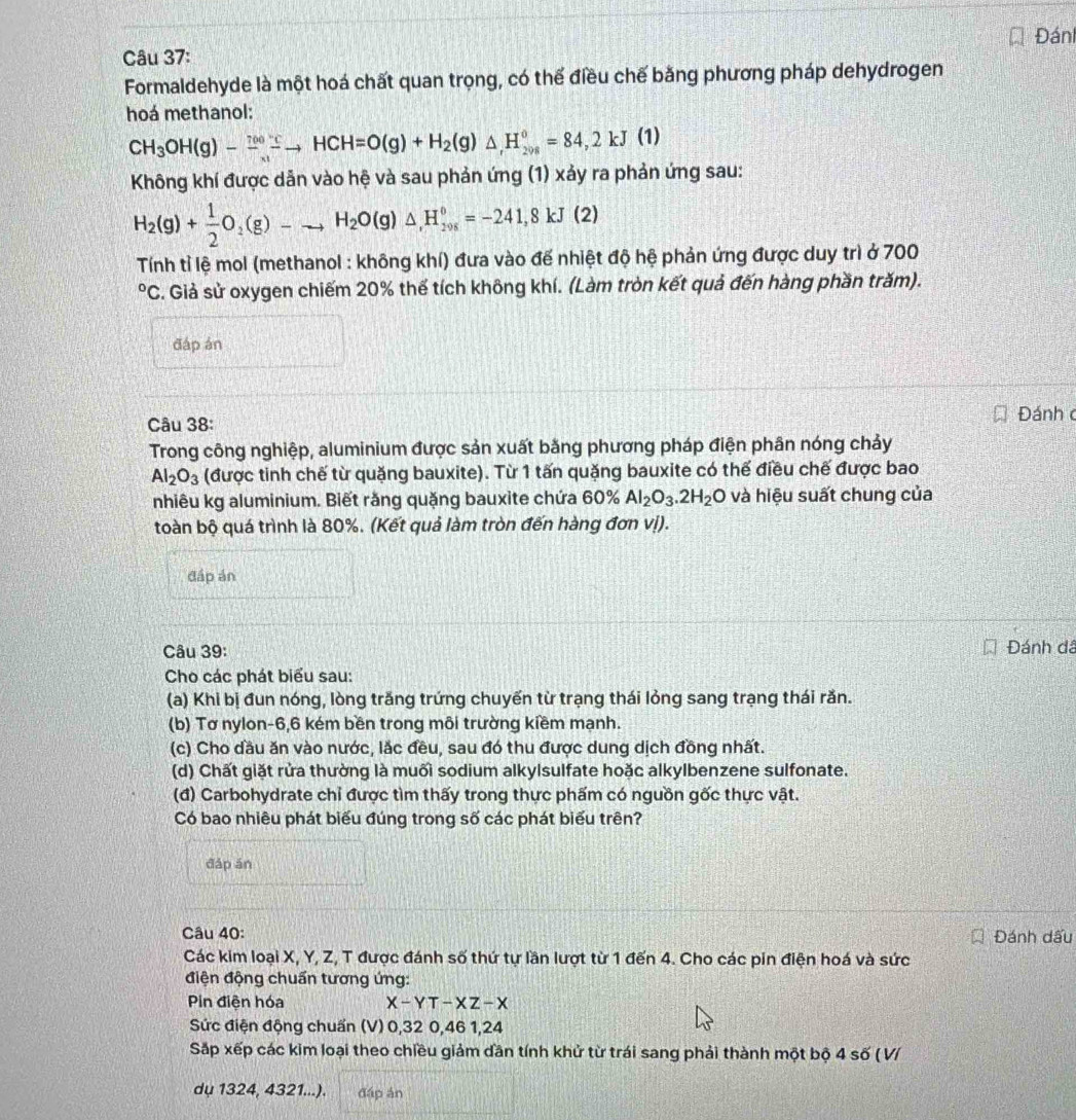 Đán
Câu 37:
Formaldehyde là một hoá chất quan trọng, có thể điều chế bằng phương pháp dehydrogen
hoá methanol:
CH_3OH(g)-frac (70)^(700)-_x1to HCH=O(g)+H_2(g)△ ,98^0=84,2kJ(1)
Không khí được dản vào hệ và sau phản ứng (1) xảy ra phản ứng sau:
H_2(g)+ 1/2 O_2(g)-to H_2O(g)△ ,H_(298)°=-241,8kJ(2)
Tính tỉ lệ mol (methanol : không khí) đưa vào đế nhiệt độ hệ phản ứng được duy trì ở 700°C S. Giả sử oxygen chiếm 20% thế tích không khí. (Làm tròn kết quả đến hàng phần trăm).
đáp án
Câu 38:  Đánh c
Trong công nghiệp, aluminium được sản xuất bằng phương pháp điện phân nóng chảy
Al_2O_3 (được tinh chế từ quặng bauxite). Từ 1 tấn quặng bauxite có thế điều chế được bao
nhiêu kg aluminium. Biết răng quặng bauxite chứa 60% Al_2O_3.2H_2O và hiệu suất chung của
toàn bộ quá trình là 80%. (Kết quả làm tròn đến hàng đơn vị).
đáp án
Câu 39: Đánh dá
Cho các phát biểu sau:
(a) Khi bị đun nóng, lòng trăng trứng chuyển từ trạng thái lỏng sang trạng thái răn.
(b) Tơ nylon-6,6 kém bền trong môi trường kiềm mạnh.
(c) Cho dầu ăn vào nước, lắc đều, sau đó thu được dung dịch đồng nhất.
(d) Chất giặt rửa thường là muối sodium alkylsulfate hoặc alkylbenzene sulfonate.
(đ) Carbohydrate chỉ được tìm thấy trong thực phẩm có nguồn gốc thực vật.
Có bao nhiêu phát biểu đúng trong số các phát biểu trên?
đáp án
Câu 40: Đánh dấu
Các kim loại X, Y, Z, T được đánh số thứ tự lần lượt từ 1 đến 4. Cho các pin điện hoá và sức
điện động chuẩn tương ứng:
Pin điện hóa X-YT-XZ-X
Sức điện động chuẩn (V) 0,32 0,46 1,24
Sắp xếp các kim loại theo chiều giảm dần tính khử từ trái sang phải thành một bộ 4 số ( V/
dụ 1324, 4321...). đáp án