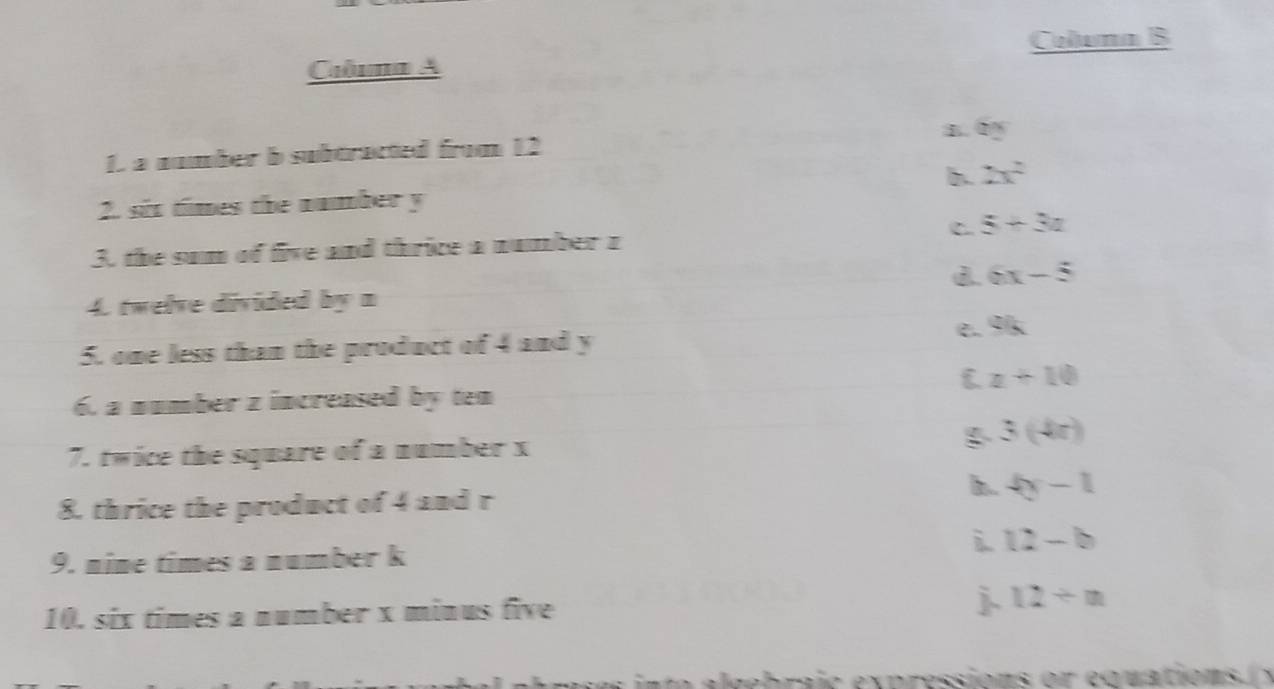 Coluna B
Caluma A
1. a number b subtracted from 12 60°
b. 2x^2
2. six times the number y
3. the sum of five and thrice a number z C. 5+3a
d. 6x-5
4. twelve divided by n
e. % k
5. one less than the product of 4 and y
 z+10
6. a number z increased by ten
3(4x)
7. twice the square of a number x
h.
8. thrice the product of 4 and r 4y-1
i. 12-b
9. nine times a number k
10. six times a number x minus five j 12/ n