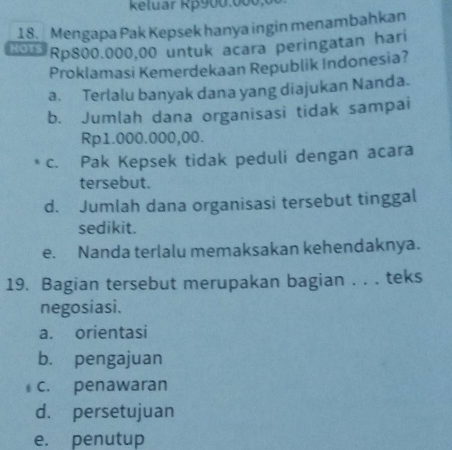 Keluar Rp900.000x
18. Mengapa Pak Kepsek hanya ingin menambahkan
0 Rp800.000,00 untuk acara peringatan hari
Proklamasi Kemerdekaan Republik Indonesia?
a. Terlalu banyak dana yang diajukan Nanda.
b. Jumlah dana organisasi tidak sampai
Rp1.000.000,00.
c. Pak Kepsek tidak peduli dengan acara
tersebut.
d. Jumlah dana organisasi tersebut tinggal
sedikit.
e. Nanda terlalu memaksakan kehendaknya.
19. Bagian tersebut merupakan bagian . . . teks
negosiasi.
a. orientasi
b. pengajuan
c. penawaran
d. persetujuan
e. penutup