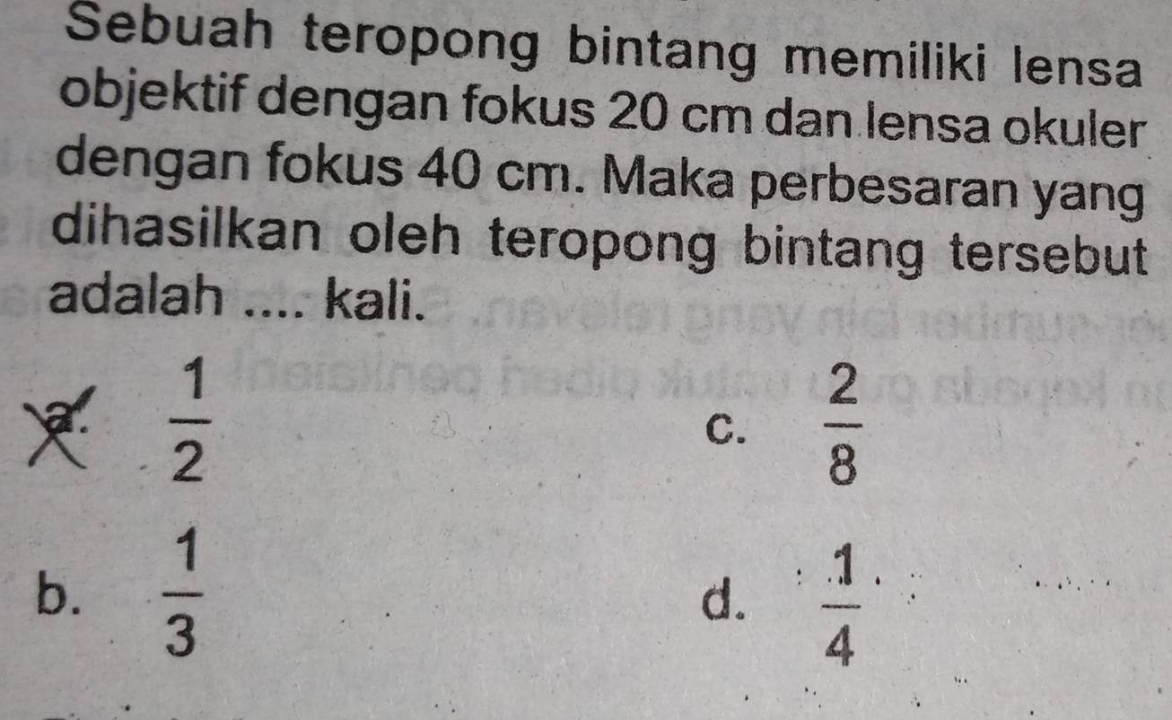 Sebuah teropong bintang memiliki lensa
objektif dengan fokus 20 cm dan lensa okuler
dengan fokus 40 cm. Maka perbesaran yang
dihasilkan oleh teropong bintang tersebut .
adalah .... kali.
 1/2 
C.  2/8 
b.  1/3 
d.  1/4 